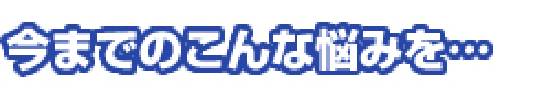 今までのこんな悩みを。。。